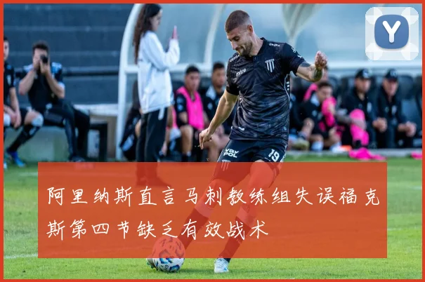 阿里纳斯直言马刺教练组失误福克斯第四节缺乏有效战术