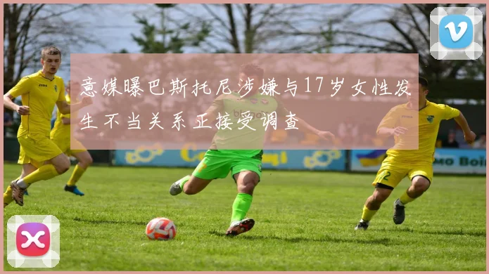 意媒曝巴斯托尼涉嫌与17岁女性发生不当关系正接受调查