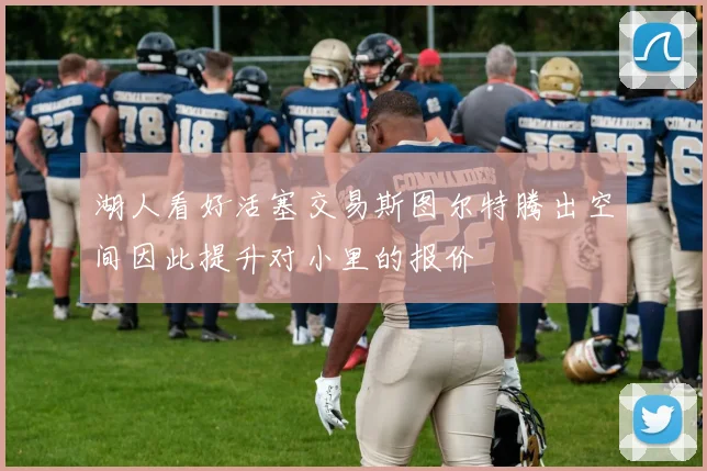湖人看好活塞交易斯图尔特腾出空间因此提升对小里的报价