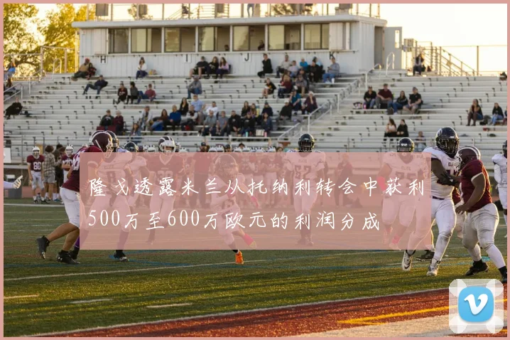 隆戈透露米兰从托纳利转会中获利500万至600万欧元的利润分成