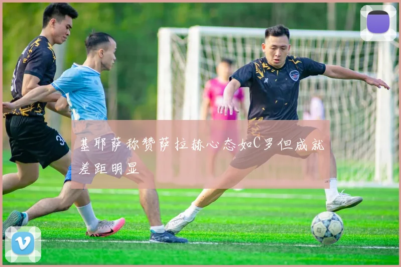 基耶萨称赞萨拉赫心态如C罗但成就差距明显