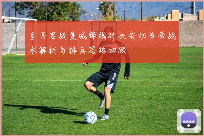 皇马客战曼城锋线对决安切洛蒂战术解析与排兵思路回顾
