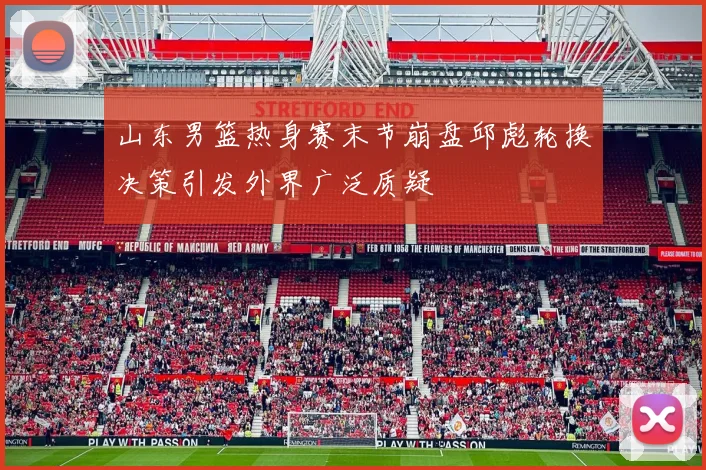 山东男篮热身赛末节崩盘邱彪轮换决策引发外界广泛质疑