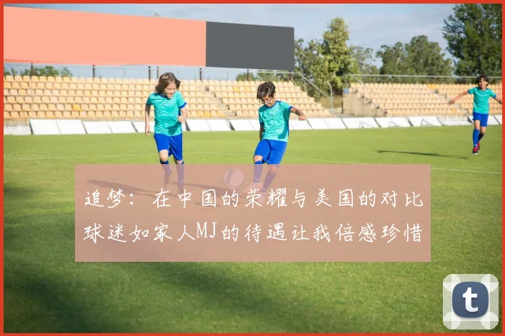 追梦：在中国的荣耀与美国的对比球迷如家人MJ的待遇让我倍感珍惜