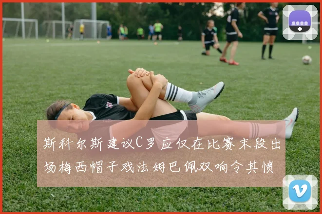 斯科尔斯建议C罗应仅在比赛末段出场梅西帽子戏法姆巴佩双响令其愤怒