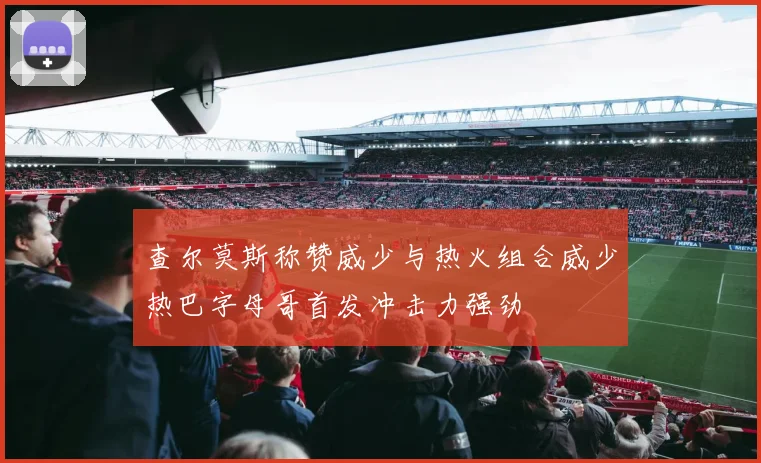 查尔莫斯称赞威少与热火组合威少热巴字母哥首发冲击力强劲