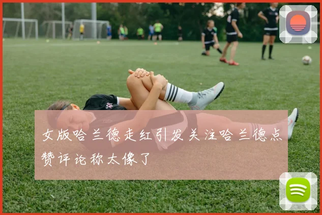 女版哈兰德走红引发关注哈兰德点赞评论称太像了