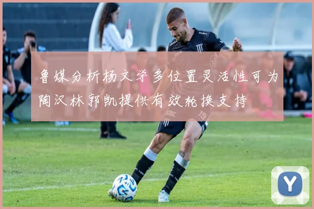鲁媒分析杨文学多位置灵活性可为陶汉林郭凯提供有效轮换支持