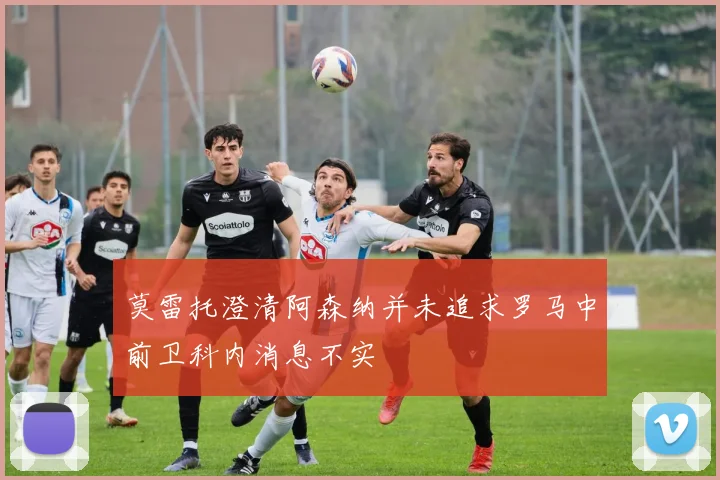 莫雷托澄清阿森纳并未追求罗马中前卫科内消息不实