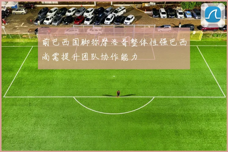 前巴西国脚称摩洛哥整体性强巴西尚需提升团队协作能力