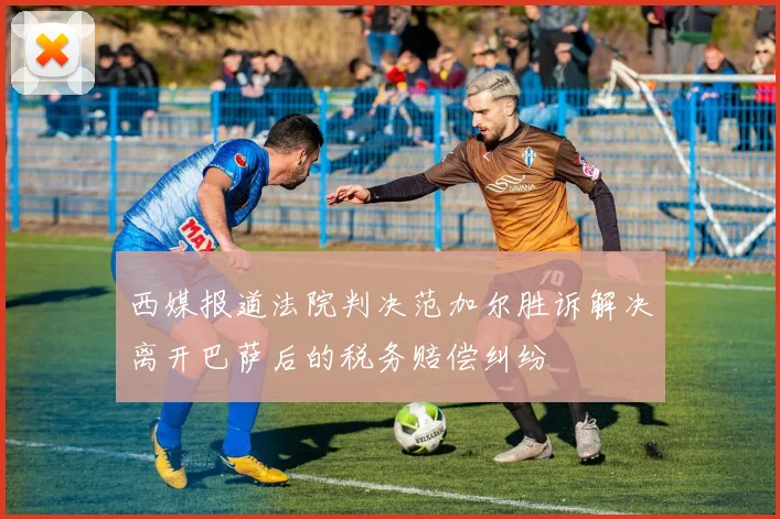 西媒报道法院判决范加尔胜诉解决离开巴萨后的税务赔偿纠纷