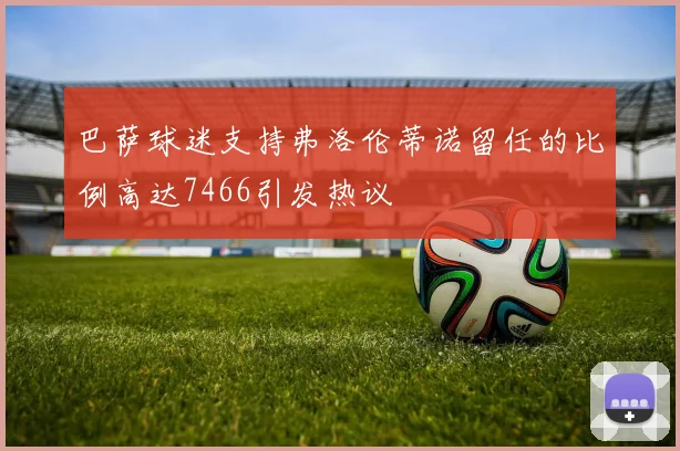 巴萨球迷支持弗洛伦蒂诺留任的比例高达7466引发热议