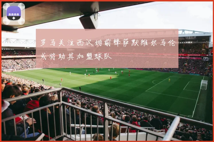 罗马关注西汉姆前锋萨默维尔马伦或将助其加盟球队