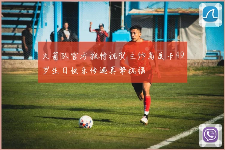 火箭队官方推特祝贺主帅乌度卡49岁生日快乐传递真挚祝福