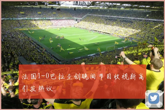法国1-0巴拉圭创晚间节目收视新高引发热议