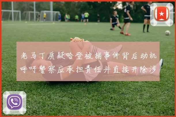 老马丁质疑哈登被捕事件背后动机呼吁警察应承担责任并直接开除涉事人员